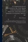 Robert Brunton - A Compendium of Mechanics; Or, Text Book for Engineers, Mill-Wrights, and Machine-Makers, Founders, Smiths, &c: Containing Practical Rules and Tables