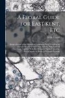 M. H. Cowell - A Floral Guide for East Kent, Etc: Being a Record of the Habitats of Indigenous Plants Found in the Eastern Division of the County of Kent, With Those