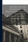 Richard Jones - An Essay on the Distribution of Wealth and on the Sources of Taxation. By the Rev. Richard Jones