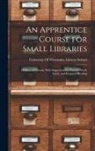University of Wisconsin Library School - An Apprentice Course for Small Libraries: Outlines of Lessons, With Suggestions for Practice Work, Study, and Required Reading