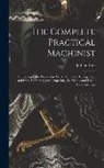 Joshua Rose - The Complete Practical Machinist: Embracing Lathe Work, Vise Work, Drills and Drilling, Taps and Dies, Hardening and Tempering, the Making and Use of