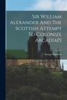 George Patterson - Sir William Alexander And The Scottish Attempt To Colonize Arcadia[!]