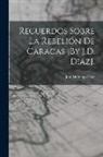 José Domingo Diaz - Recuerdos Sobre La Rebelión De Caracas [By J.D. Diaz]