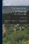 Samuel Cowan - The Ancient Capital of Scotland: The Story of Perth From the Invasion of Agricola to the Passing of the Reform Bill