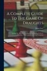 James Lees - A Complete Guide To The Game Of Draughts: Giving The Best Lines Of Attack And Defence In Every Opening, With Copious Notes And Variations