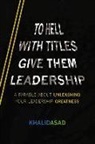 Khalid Asad - To Hell with Titles, Give Them Leadership: A Parable about Unleashing Your Leadership Greatness