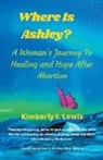 Kimberly I. Lewis - Where Is Ashley? A Woman's Journey To Healing and Hope After Abortion