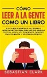 Sebastian Clark - Cómo Leer A La Gente Como Un Libro: El sutil arte de analizar a las personas y hacer una lectura rápida para descifrar: lenguaje corporal, intenciones