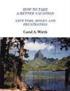 Carol A. Wirth - How to Take A Better Vacation - Save Time, Money and Frustration