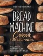 Meg Schwartz - BREAD MACHINE COOKBOOK FOR BEGINNERS