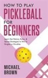 Michael Brown - How To Play Pickleball For Beginners - Learn the History, Rules, & Secret Strategies To Win In Singles Or Doubles