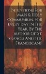 Anonymous - Intentions For Mass & Holy Communion, For Every Day In The Year, By The Author Of 'st. Francis And The Franciscans'