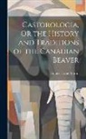 Horace Tassie Martin - Castorologia, Or the History and Traditions of the Canadian Beaver
