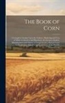 Anonymous - The Book of Corn: A Complete Treatise Upon the Culture, Marketing and Uses of Maize in America and Elsewhere, for Farmers, Dealers, Manu