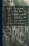 Antonio Quijarro - La Cuestión De Límites Entre Bolivia Y El Paraguay: Documentos De La Misión Confidencial Desempeñada
