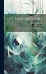 Joseph Anglade - Les Troubadours: Leurs Vies, Leurs OEuvres, Leur Influence