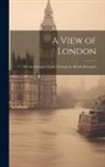 Anonymous - A View of London: Or, the Stranger's Guide Through the British Metropolis