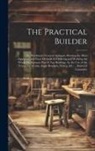 Anonymous - The Practical Builder: Or, Workman's General Assistant; Shewing the Most Approved and Easy Methods for Drawing and Working the Whole Or Separ