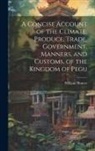 William Hunter - A Concise Account of the Climate, Produce, Trade, Government, Manners, and Customs, of the Kingdom of Pegu