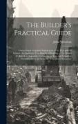 John Nicholson - The Builder's Practical Guide: Containing a Complete Explanation of the Principles of Science, As Applied to Very Branch of Building ...: To Which Is