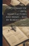 Andrew Ure - Dictionary Of Arts, Manufactures And Mines ... [ed] By Robert Hunt
