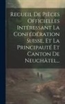 Anonymous - Recueil De Pièces Officielles Intéressant La Confédération Suisse, Et La Principauté Et Canton De Neuchâtel