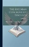 Charles Leslie - The Socinian Controversy Discuss'd: Wherein the Chief of the Socinian Tracts (Publish'd of Late Years Here) Are Consider'd