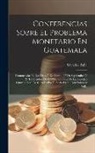 Salvador Falla - Conferencias Sobre El Problema Monetario En Guatemala: Pronunciadas En Los Dias 25 De Agosto, 27 De Septiembre Y 27 De Octubre De 1893 En El Salon De