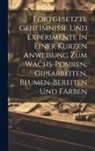 Anonymous - Fortgesetzte Geheimnisse Und Experimente In Einer Kurzen Anweisung Zum Wachs-posiren, Gipsarbeiten, Blumen-bereiten Und Färben