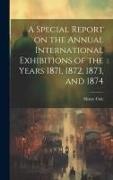 Henry Cole - A Special Report on the Annual International Exhibitions of the Years 1871, 1872, 1873, and 1874