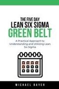 Michael Bayer - The 5 Day Lean Six Sigma Green Belt A Practical Approach to Understanding and Utilizing Lean Six Sigma