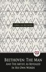 Ludwig Van Beethoven - Beethoven, The Man And The Artist, As Revealed In His Own Words