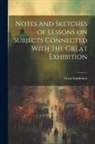 Exhibition Great - Notes and Sketches of Lessons on Subjects Connected With the Great Exhibition