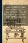 George Richardson Porter - A Treatise on the Origin, Progressive Improvement, and Present State of the Silk Manufacture