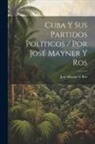 José Mayner Y. Ros - Cuba Y Sus Partidos Politicos / Por José Mayner Y Ros