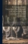 M. A. Gessert - Rudimentary Treatise On The Art Of Painting On Glass, Or Glass-staining: Comprising Directions For Preparing The Pigments And Fluxes, For Laying Them
