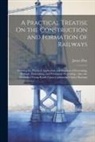 James Day - A Practical Treatise On the Construction and Formation of Railways: Showing the Practical Application and Expense of Excavating, Haulage, Embanking, a