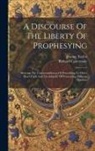 Richard Cattermole, Jeremy Taylor - A Discourse Of The Liberty Of Prophesying: Shewing The Unreasonableness Of Prescribing To Other Men's Faith And The Iniquity Of Persecuting Differing