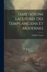 Frédéric Troyon - Habitations Lacustres Des Temps Anciens Et Modernes