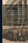 John Quincy Adams - Speech of John Quincy Adams, of Massachusetts, Upon the Right of the People, Men and Women, to Petition; On the Freedom of Speech and Debate in the Ho