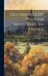 Anonymous - Des Origines Du Pouvoir Ministériel En France: Les Secrétaires D'état Depuis Leur Institution Jusqu'à La Mort De Louis XV