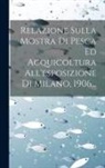 Anonymous - Relazione Sulla Mostra Di Pesca Ed Acquicoltura All'esposizione Di Milano, 1906
