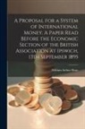 William Arthur Shaw - A Proposal for a System of International Money. A Paper Read Before the Economic Section of the British Association at Ipswich, 13th September 1895