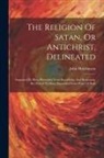 John Hutchinson - The Religion Of Satan, Or Antichrist, Delineated: Supposed To Have Proceeded From Knowledge And Reasoning, But Proved To Have Proceeded From Want Of B