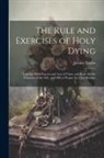 Jeremy Taylor - The Rule and Exercises of Holy Dying: Together With Prayers and Acts of Virtue and Rules for the Visitation of the Sick, and Offices Proper for That M