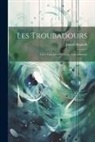 Joseph Anglade - Les Troubadours: Leurs Vies, Leurs OEuvres, Leur Influence