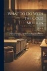 P. K. S - What to Do With the Cold Mutton: A Book of Réchauffés. Together With Many Other Approved Receipts for the Kitchen of a Gentleman of Moderate Income