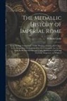 William Cooke - The Medallic History of Imperial Rome: From the First Triumvirate, Under Pompey, Crassus, and Cæsar, to the Removal of the Imperial Seat, by Constanti