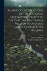 Lawrence Martin, Ralph Stockman Tarr - Alaskan Glacier Studies of the National Geographic Society in the Yakutat Bay, Prince William Sound and Lower Copper River Regions