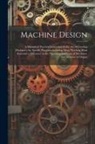 Anonymous - Machine Design: A Manual of Practical Instruction in the Art of Creating Machinery for Specific Purposes, including Many Working Hints